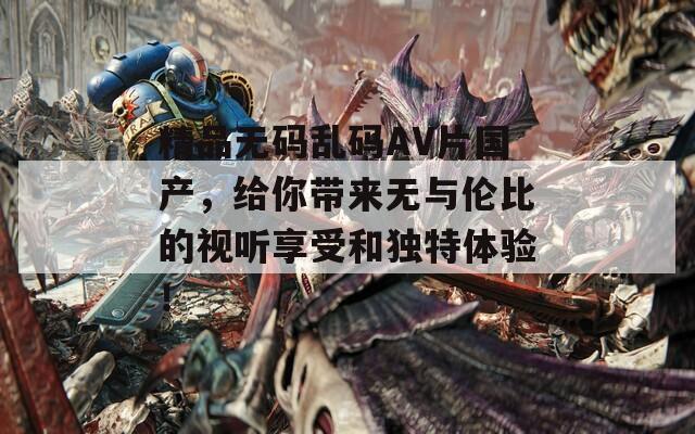 精品无码乱码AV片国产，给你带来无与伦比的视听享受和独特体验！