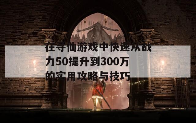 在寻仙游戏中快速从战力50提升到300万的实用攻略与技巧