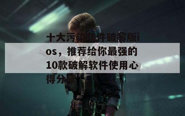 十大污染软件破解版ios，推荐给你最强的10款破解软件使用心得分享