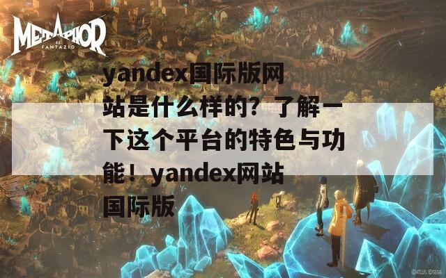 yandex国际版网站是什么样的？了解一下这个平台的特色与功能！yandex网站国际版