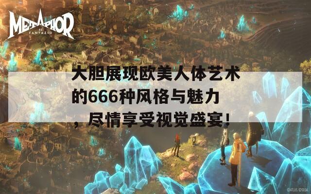 大胆展现欧美人体艺术的666种风格与魅力，尽情享受视觉盛宴！