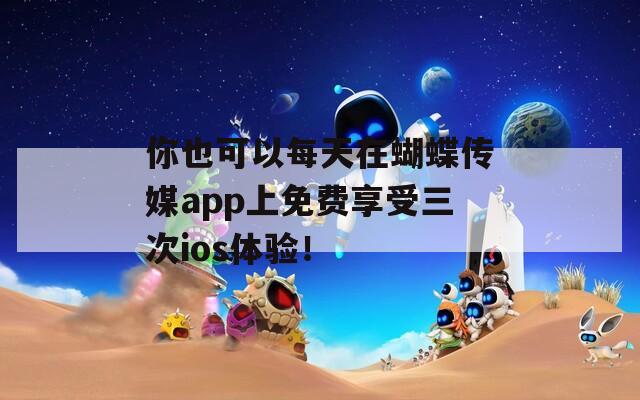 你也可以每天在蝴蝶传媒app上免费享受三次ios体验！