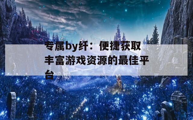 专属by纤：便捷获取丰富游戏资源的最佳平台