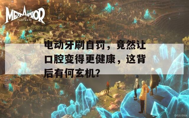 电动牙刷自罚，竟然让口腔变得更健康，这背后有何玄机？