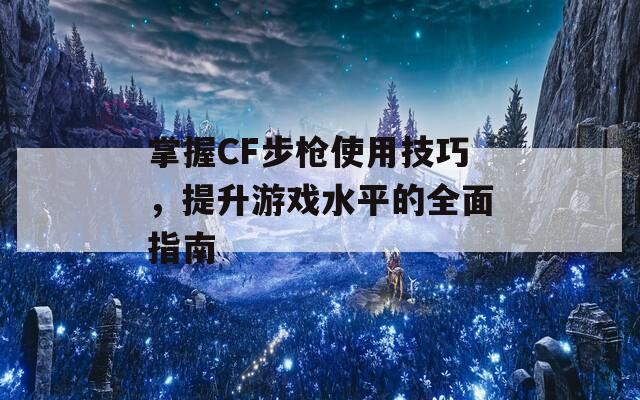 掌握CF步枪使用技巧，提升游戏水平的全面指南