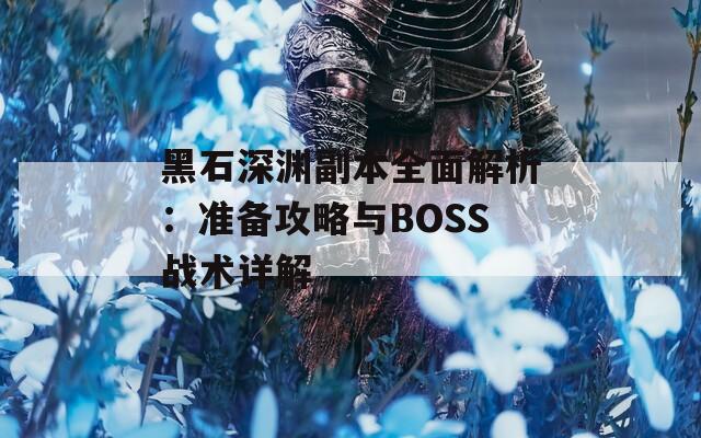 黑石深渊副本全面解析：准备攻略与BOSS战术详解