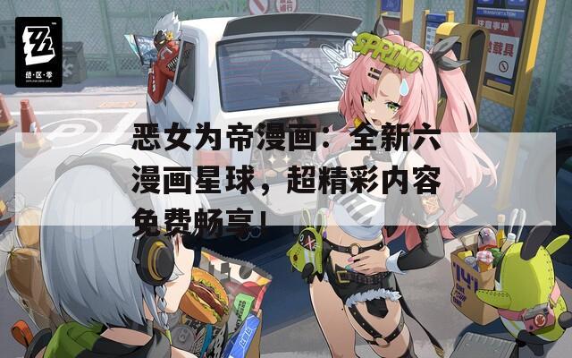 恶女为帝漫画：全新六漫画星球，超精彩内容免费畅享！