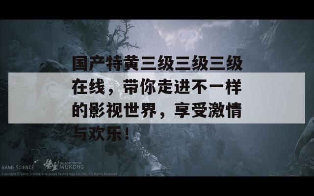 国产特黄三级三级三级在线，带你走进不一样的影视世界，享受激情与欢乐！