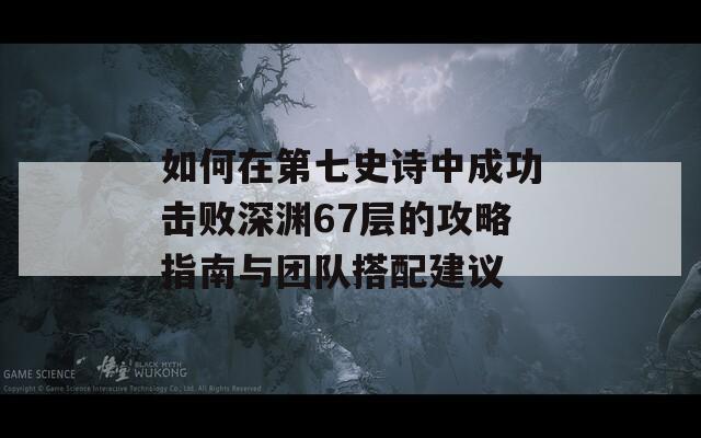 如何在第七史诗中成功击败深渊67层的攻略指南与团队搭配建议