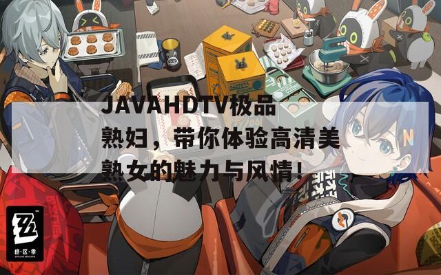 JAVAHDTV极品熟妇，带你体验高清美熟女的魅力与风情！