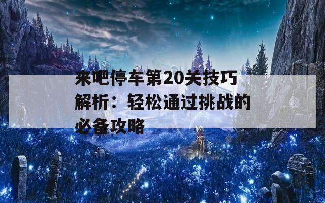 来吧停车第20关技巧解析：轻松通过挑战的必备攻略