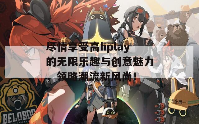 尽情享受高hplay的无限乐趣与创意魅力，领略潮流新风尚！