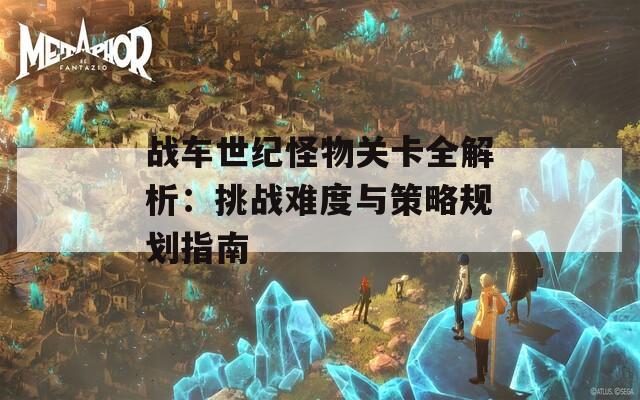 战车世纪怪物关卡全解析：挑战难度与策略规划指南  第1张