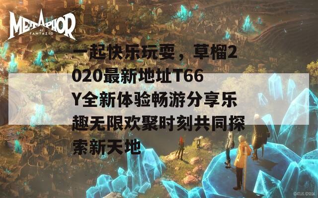 一起快乐玩耍，草榴2020最新地址T66Y全新体验畅游分享乐趣无限欢聚时刻共同探索新天地