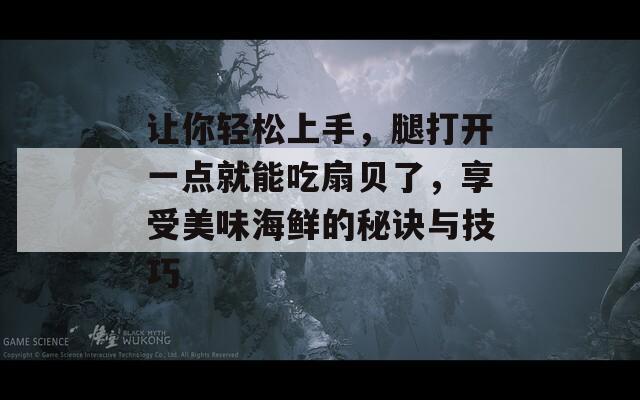 让你轻松上手，腿打开一点就能吃扇贝了，享受美味海鲜的秘诀与技巧