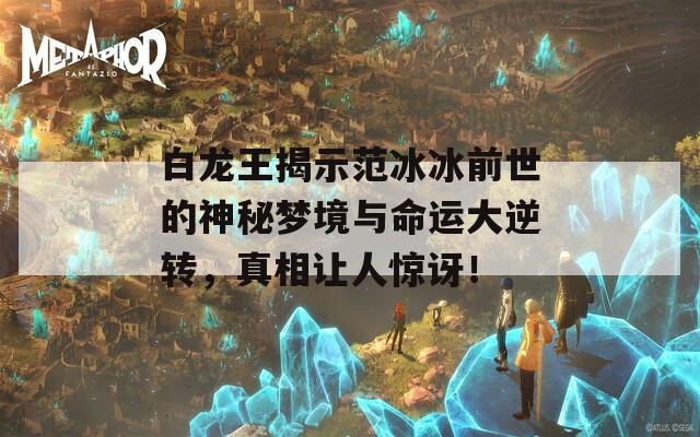 白龙王揭示范冰冰前世的神秘梦境与命运大逆转，真相让人惊讶！