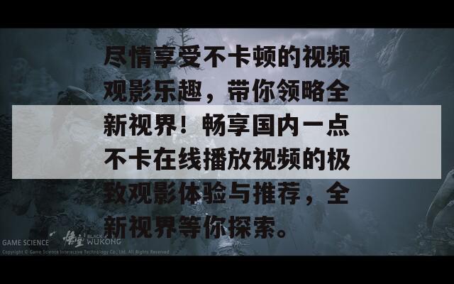 尽情享受不卡顿的视频观影乐趣，带你领略全新视界！畅享国内一点不卡在线播放视频的极致观影体验与推荐，全新视界等你探索。  第1张