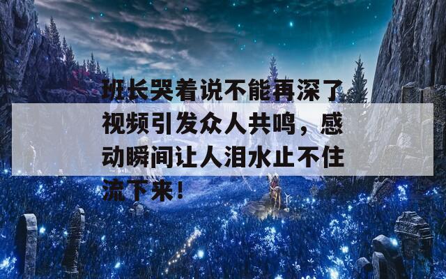 班长哭着说不能再深了视频引发众人共鸣，感动瞬间让人泪水止不住流下来！