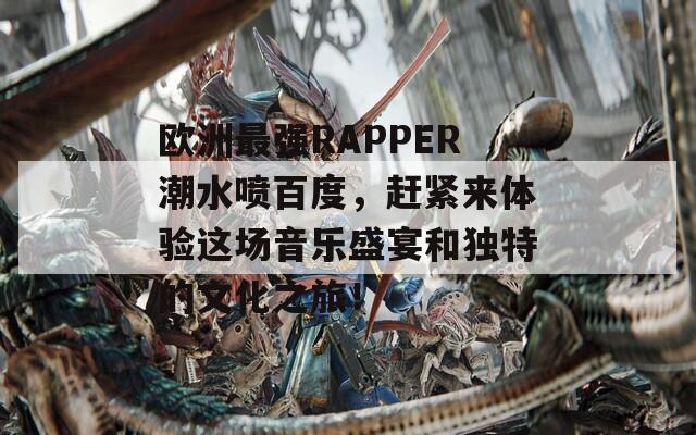 欧洲最强RAPPER潮水喷百度，赶紧来体验这场音乐盛宴和独特的文化之旅！