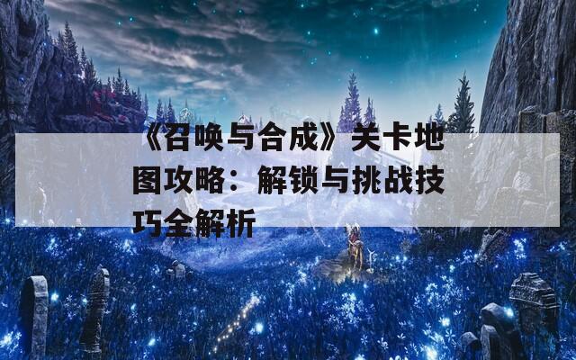 《召唤与合成》关卡地图攻略：解锁与挑战技巧全解析