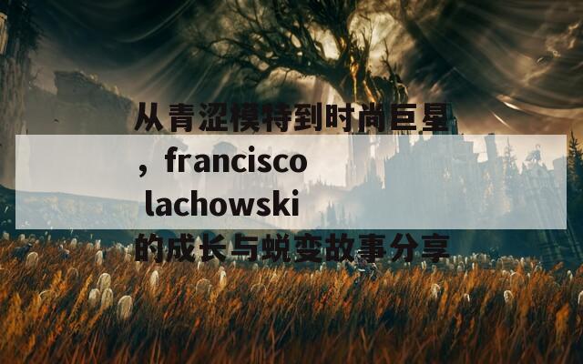 从青涩模特到时尚巨星，francisco lachowski的成长与蜕变故事分享