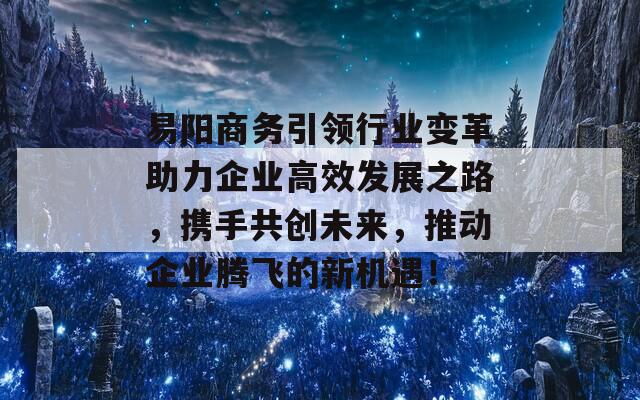 易阳商务引领行业变革助力企业高效发展之路，携手共创未来，推动企业腾飞的新机遇！