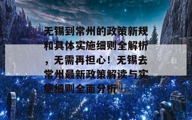 无锡到常州的政策新规和具体实施细则全解析，无需再担心！无锡去常州最新政策解读与实施细则全面分析