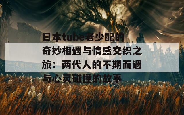 日本tube老少配的奇妙相遇与情感交织之旅：两代人的不期而遇与心灵碰撞的故事  第1张