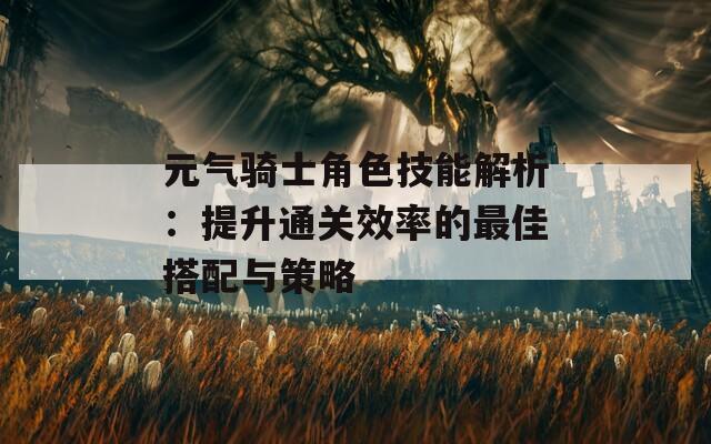 元气骑士角色技能解析：提升通关效率的最佳搭配与策略