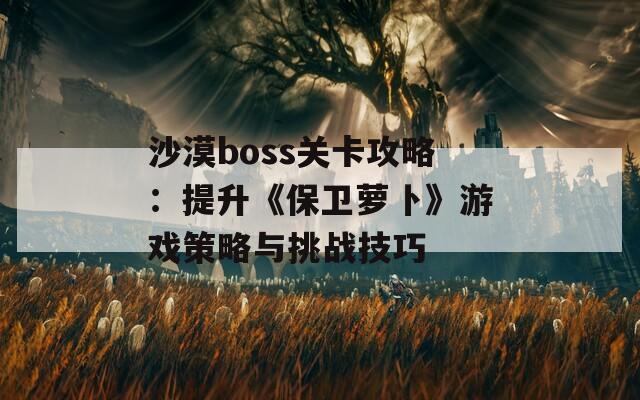 沙漠boss关卡攻略：提升《保卫萝卜》游戏策略与挑战技巧