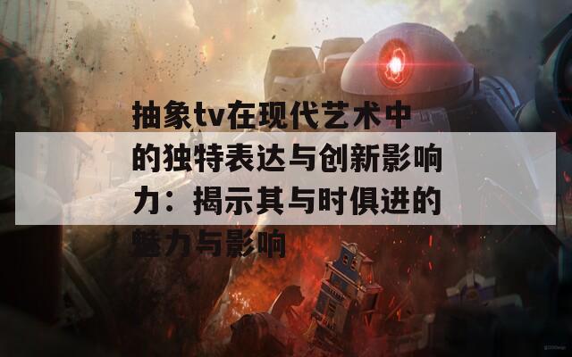 抽象tv在现代艺术中的独特表达与创新影响力：揭示其与时俱进的魅力与影响