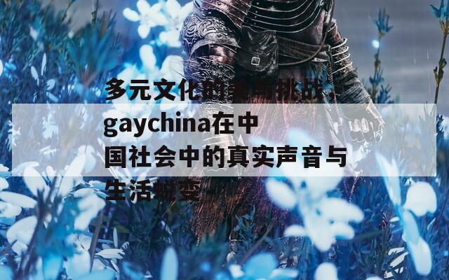 多元文化的美与挑战，gaychina在中国社会中的真实声音与生活蜕变