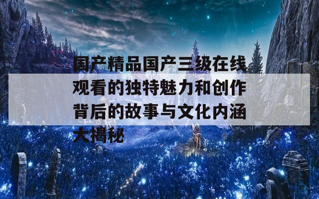 国产精品国产三级在线观看的独特魅力和创作背后的故事与文化内涵大揭秘