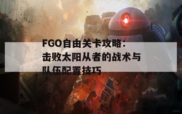 FGO自由关卡攻略：击败太阳从者的战术与队伍配置技巧