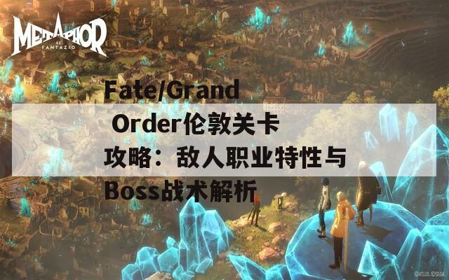 Fate/Grand Order伦敦关卡攻略：敌人职业特性与Boss战术解析