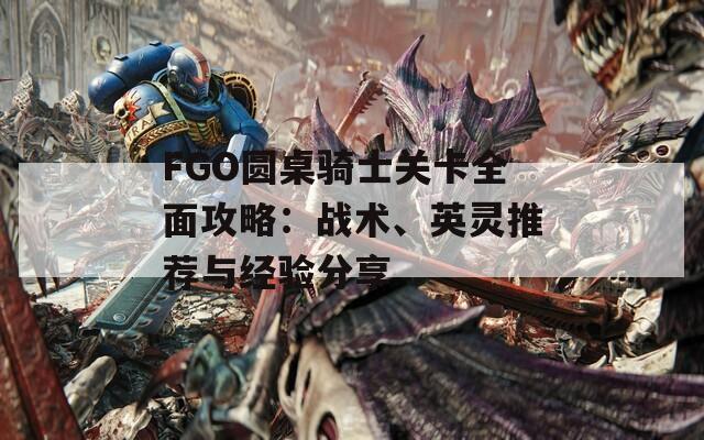 FGO圆桌骑士关卡全面攻略：战术、英灵推荐与经验分享