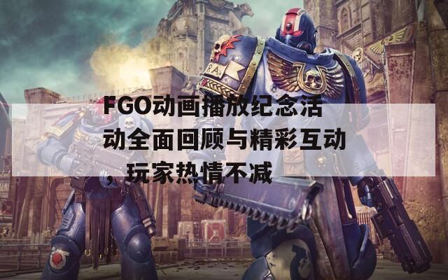 FGO动画播放纪念活动全面回顾与精彩互动，玩家热情不减