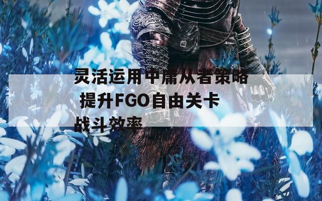 灵活运用中庸从者策略 提升FGO自由关卡战斗效率