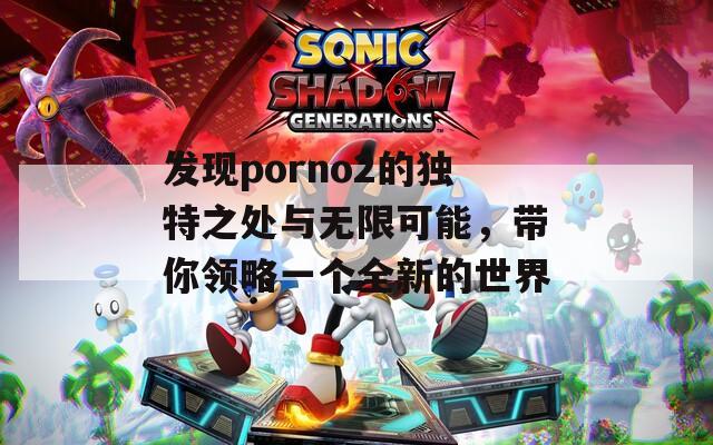 发现porno2的独特之处与无限可能，带你领略一个全新的世界