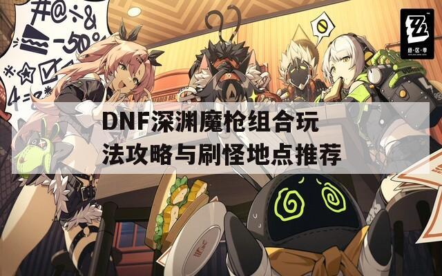 DNF深渊魔枪组合玩法攻略与刷怪地点推荐