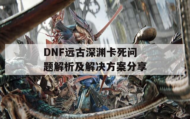 DNF远古深渊卡死问题解析及解决方案分享