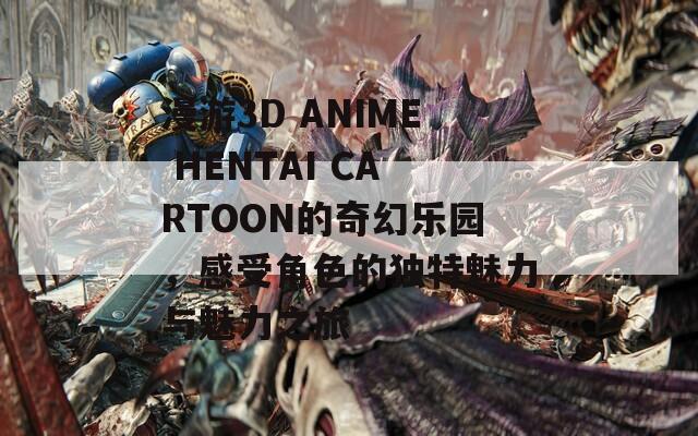 漫游3D ANIME HENTAI CARTOON的奇幻乐园，感受角色的独特魅力与魅力之旅