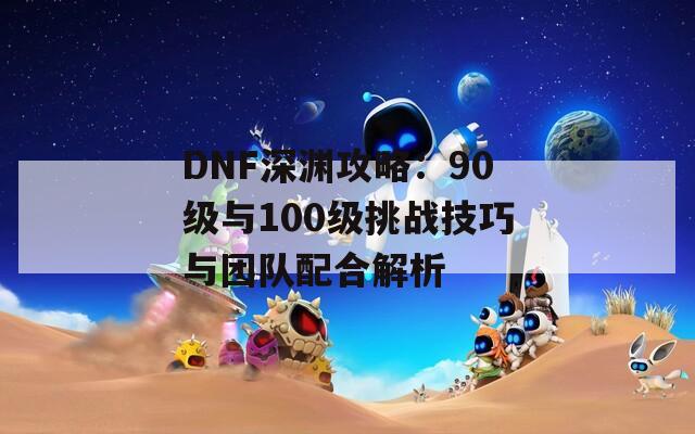 DNF深渊攻略：90级与100级挑战技巧与团队配合解析