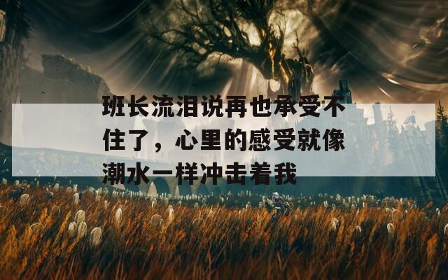 班长流泪说再也承受不住了，心里的感受就像潮水一样冲击着我  第1张