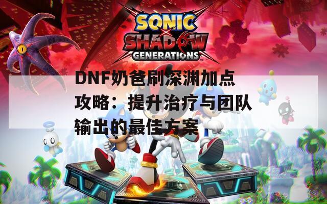 DNF奶爸刷深渊加点攻略：提升治疗与团队输出的最佳方案