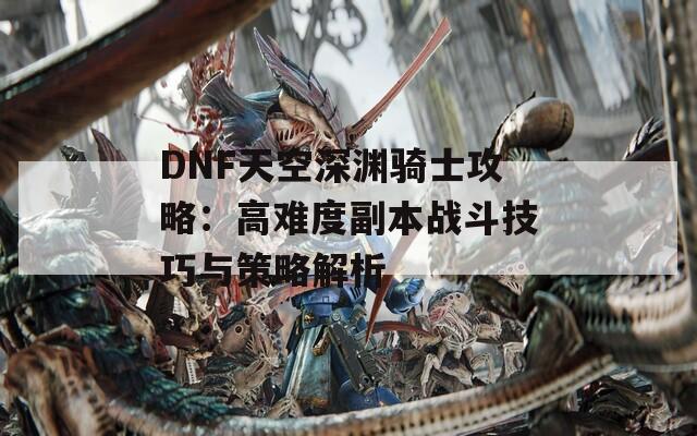 DNF天空深渊骑士攻略：高难度副本战斗技巧与策略解析