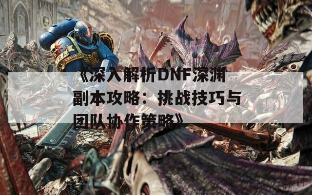 《深入解析DNF深渊副本攻略：挑战技巧与团队协作策略》