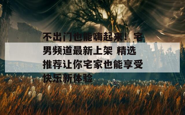 不出门也能嗨起来！宅男频道最新上架 精选推荐让你宅家也能享受快乐新体验