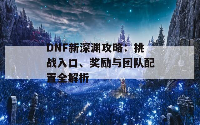 DNF新深渊攻略：挑战入口、奖励与团队配置全解析