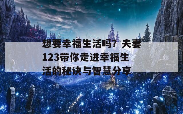 想要幸福生活吗？夫妻123带你走进幸福生活的秘诀与智慧分享